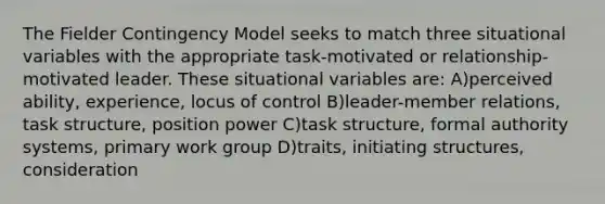 The Fielder Contingency Model seeks to match three situational variables with the appropriate task-motivated or relationship-motivated leader. These situational variables are: A)perceived ability, experience, locus of control B)leader-member relations, task structure, position power C)task structure, formal authority systems, primary work group D)traits, initiating structures, consideration