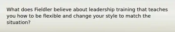 What does Fieldler believe about leadership training that teaches you how to be flexible and change your style to match the situation?