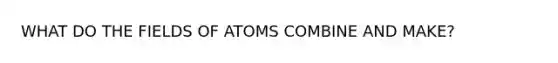 WHAT DO THE FIELDS OF ATOMS COMBINE AND MAKE?