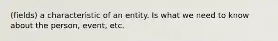 (fields) a characteristic of an entity. Is what we need to know about the person, event, etc.