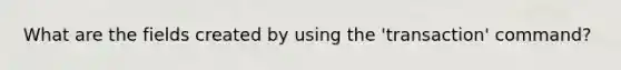 What are the fields created by using the 'transaction' command?