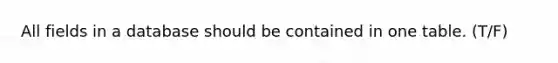 All fields in a database should be contained in one table. (T/F)