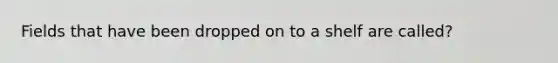 Fields that have been dropped on to a shelf are called?
