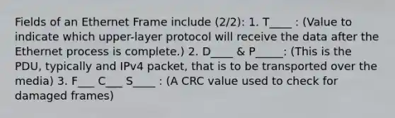 Fields of an Ethernet Frame include (2/2): 1. T____ : (Value to indicate which upper-layer protocol will receive the data after the Ethernet process is complete.) 2. D____ & P_____: (This is the PDU, typically and IPv4 packet, that is to be transported over the media) 3. F___ C___ S____ : (A CRC value used to check for damaged frames)