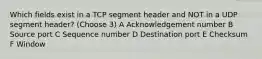 Which fields exist in a TCP segment header and NOT in a UDP segment header? (Choose 3) A Acknowledgement number B Source port C Sequence number D Destination port E Checksum F Window