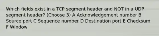 Which fields exist in a TCP segment header and NOT in a UDP segment header? (Choose 3) A Acknowledgement number B Source port C Sequence number D Destination port E Checksum F Window