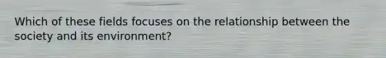 Which of these fields focuses on the relationship between the society and its environment?