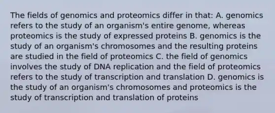 The fields of genomics and proteomics differ in that: A. genomics refers to the study of an organism's entire genome, whereas proteomics is the study of expressed proteins B. genomics is the study of an organism's chromosomes and the resulting proteins are studied in the field of proteomics C. the field of genomics involves the study of DNA replication and the field of proteomics refers to the study of transcription and translation D. genomics is the study of an organism's chromosomes and proteomics is the study of transcription and translation of proteins