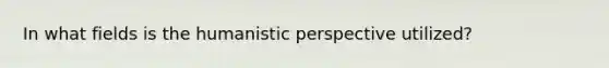 In what fields is the humanistic perspective utilized?