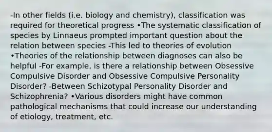 -In other fields (i.e. biology and chemistry), classification was required for theoretical progress •The systematic classification of species by Linnaeus prompted important question about the relation between species -This led to theories of evolution •Theories of the relationship between diagnoses can also be helpful -For example, is there a relationship between Obsessive Compulsive Disorder and Obsessive Compulsive Personality Disorder? -Between Schizotypal Personality Disorder and Schizophrenia? •Various disorders might have common pathological mechanisms that could increase our understanding of etiology, treatment, etc.