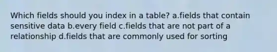 Which fields should you index in a table? a.fields that contain sensitive data b.every field c.fields that are not part of a relationship d.fields that are commonly used for sorting