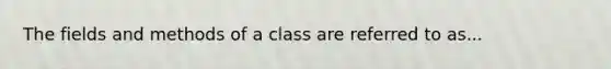 The fields and methods of a class are referred to as...