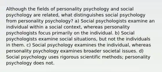 Although the fields of personality psychology and social psychology are related, what distinguishes social psychology from personality psychology? a) Social psychologists examine an individual within a social context, whereas personality psychologists focus primarily on the individual. b) Social psychologists examine social situations, but not the individuals in them. c) Social psychology examines the individual, whereas personality psychology examines broader societal issues. d) Social psychology uses rigorous scientific methods; personality psychology does not.