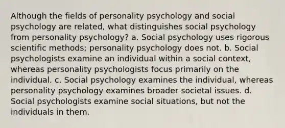 Although the fields of personality psychology and social psychology are related, what distinguishes social psychology from personality psychology? a. Social psychology uses rigorous scientific methods; personality psychology does not. b. Social psychologists examine an individual within a social context, whereas personality psychologists focus primarily on the individual. c. Social psychology examines the individual, whereas personality psychology examines broader societal issues. d. Social psychologists examine social situations, but not the individuals in them.