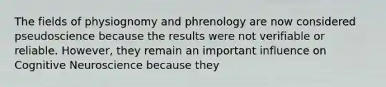 The fields of physiognomy and phrenology are now considered pseudoscience because the results were not verifiable or reliable. However, they remain an important influence on Cognitive Neuroscience because they