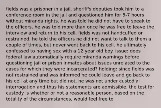 fields was a prisoner in a jail. sheriff's deputies took him to a conference room in the jail and questioned him for 5-7 hours without miranda rights. he was told he did not have to speak to the officers. he was told more than once he was free to leave the interview and return to his cell. fields was not handcuffed or restrained. he told the officers he did not want to talk to them a couple of times, but never went back to his cell. he ultimately confessed to having sex with a 12 year old boy. issue: does federal law automatically require miranda warnings before questioning jail or prison inmates about issues unrelated to the cases for which they were incarcerated? holding: since fields was not restrained and was informed he could leave and go back to his cell at any time but did not, he was not under custodial interrogation and thus his statements are admissible. the test for custody is whether or not a reasonable person, based on the totality of the circumstances, would feel free to