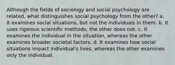 Although the fields of sociology and social psychology are related, what distinguishes social psychology from the other? a. It examines social situations, but not the individuals in them. b. It uses rigorous scientific methods; the other does not. c. It examines the individual in the situation, whereas the other examines broader societal factors. d. It examines how social situations impact individual's lives, whereas the other examines only the individual.