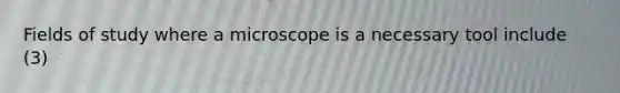 Fields of study where a microscope is a necessary tool include (3)