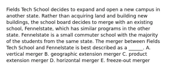 Fields Tech School decides to expand and open a new campus in another state. Rather than acquiring land and building new buildings, the school board decides to merge with an existing school, Fennelstate, which has similar programs in the other state. Fennelstate is a small commuter school with the majority of the students from the same state. The merger between Fields Tech School and Fennelstate is best described as a ______. A. vertical merger B. geographic extension merger C. product extension merger D. horizontal merger E. freeze-out merger