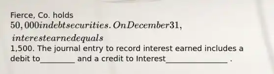 Fierce, Co. holds 50,000 in debt securities. On December 31, interest earned equals1,500. The journal entry to record interest earned includes a debit to_________ and a credit to Interest________________ .