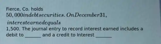 Fierce, Co. holds 50,000 in debt securities. On December 31, interest earned equals1,500. The journal entry to record interest earned includes a debit to _______ and a credit to Interest _______