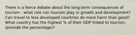 There is a fierce debate about the long-term consequences of tourism - what role can tourism play in growth and development? Can travel to less developed countries do more harm than good? What country has the highest % of their GDP linked to tourism, (provide the percentage)?