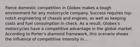 Fierce domestic competition in Globex makes a tough environment for any motorcycle company. Success requires top-notch engineering of chassis and engines, as well as keeping costs and fuel consumption in check. As a result, Globex's motorcycles have a competitive advantage in the global market. According to Porter's diamond framework, this scenario shows the influence of competitive intensity in...