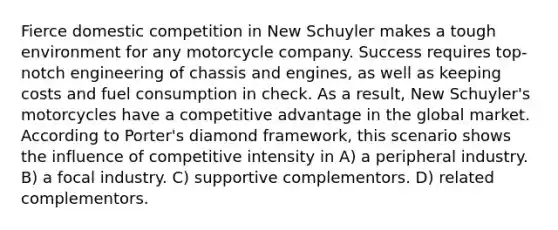 Fierce domestic competition in New Schuyler makes a tough environment for any motorcycle company. Success requires top-notch engineering of chassis and engines, as well as keeping costs and fuel consumption in check. As a result, New Schuyler's motorcycles have a competitive advantage in the global market. According to Porter's diamond framework, this scenario shows the influence of competitive intensity in A) a peripheral industry. B) a focal industry. C) supportive complementors. D) related complementors.