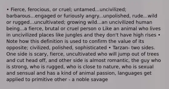 • Fierce, ferocious, or cruel; untamed...uncivilized; barbarous...engaged or furiously angry...unpolished, rude...wild or rugged...uncultivated; growing wild...an uncivilized human being...a fierce, brutal or cruel person o Like an animal who lives in uncivilized places like jungles and they don't have high rises • Note how this definition is used to confirm the value of its opposite; civilized, polished, sophisticated • Tarzan- two sides. One side is scary, fierce, uncultivated who will jump out of trees and cut head off, and other side is almost romantic, the guy who is strong, who is rugged, who is close to nature, who is sexual and sensual and has a kind of animal passion, languages get applied to primitive other - a noble savage