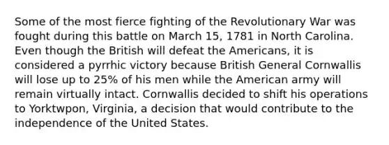 Some of the most fierce fighting of the Revolutionary War was fought during this battle on March 15, 1781 in North Carolina. Even though the British will defeat the Americans, it is considered a pyrrhic victory because British General Cornwallis will lose up to 25% of his men while the American army will remain virtually intact. Cornwallis decided to shift his operations to Yorktwpon, Virginia, a decision that would contribute to the independence of the United States.