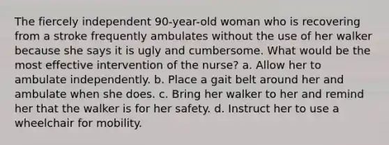 The fiercely independent 90-year-old woman who is recovering from a stroke frequently ambulates without the use of her walker because she says it is ugly and cumbersome. What would be the most effective intervention of the nurse? a. Allow her to ambulate independently. b. Place a gait belt around her and ambulate when she does. c. Bring her walker to her and remind her that the walker is for her safety. d. Instruct her to use a wheelchair for mobility.