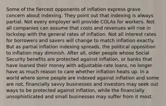 Some of the fiercest opponents of inflation express grave concern about indexing. They point out that indexing is always partial. Not every employer will provide COLAs for workers. Not all companies can assume that costs and revenues will rise in lockstep with the general rates of inflation. Not all interest rates for borrowers and savers will change to match inflation exactly. But as partial inflation indexing spreads, the political opposition to inflation may diminish. After all, older people whose Social Security benefits are protected against inflation, or banks that have loaned their money with adjustable-rate loans, no longer have as much reason to care whether inflation heats up. In a world where some people are indexed against inflation and some are not, financially savvy businesses and investors may seek out ways to be protected against inflation, while the financially unsophisticated and small businesses may suffer from it most.