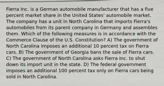 Fierra Inc. is a German automobile manufacturer that has a five percent market share in the United States' automobile market. The company has a unit in North Carolina that imports Fierra's automobiles from its parent company in Germany and assembles them. Which of the following measures is in accordance with the Commerce Clause of the U.S. Constitution? A) The government of North Carolina imposes an additional 10 percent tax on Fierra cars. B) The government of Georgia bans the sale of Fierra cars. C) The government of North Carolina asks Fierra Inc. to shut down its import unit in the state. D) The federal government imposes an additional 100 percent tax only on Fierra cars being sold in North Carolina.