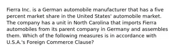 Fierra Inc. is a German automobile manufacturer that has a five percent market share in the United States' automobile market. The company has a unit in North Carolina that imports Fierra automobiles from its parent company in Germany and assembles them. Which of the following measures is in accordance with U.S.A.'s Foreign Commerce Clause?