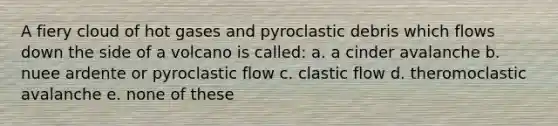 A fiery cloud of hot gases and pyroclastic debris which flows down the side of a volcano is called: a. a cinder avalanche b. nuee ardente or pyroclastic flow c. clastic flow d. theromoclastic avalanche e. none of these