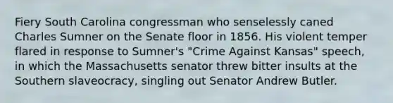 Fiery South Carolina congressman who senselessly caned Charles Sumner on the Senate floor in 1856. His violent temper flared in response to Sumner's "Crime Against Kansas" speech, in which the Massachusetts senator threw bitter insults at the Southern slaveocracy, singling out Senator Andrew Butler.