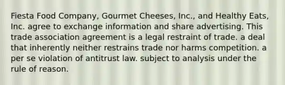 Fiesta Food Company, Gourmet Cheeses, Inc., and Healthy Eats, Inc. agree to exchange information and share advertising. This trade association agreement is ​a legal restraint of trade. ​a deal that inherently neither restrains trade nor harms competition. ​a per se violation of antitrust law. ​subject to analysis under the rule of reason.