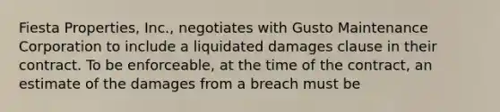 Fiesta Properties, Inc., negotiates with Gusto Maintenance Corporation to include a liquidated damages clause in their contract. To be enforceable, at the time of the contract, an estimate of the damages from a breach must be