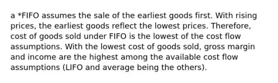 a *FIFO assumes the sale of the earliest goods first. With rising prices, the earliest goods reflect the lowest prices. Therefore, cost of goods sold under FIFO is the lowest of the cost flow assumptions. With the lowest cost of goods sold, gross margin and income are the highest among the available cost flow assumptions (LIFO and average being the others).