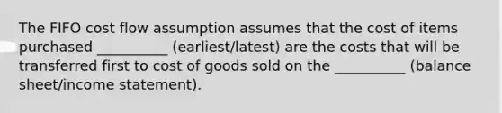 The FIFO cost flow assumption assumes that the cost of items purchased __________ (earliest/latest) are the costs that will be transferred first to cost of goods sold on the __________ (balance sheet/income statement).