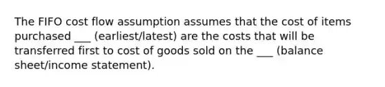 The FIFO cost flow assumption assumes that the cost of items purchased ___ (earliest/latest) are the costs that will be transferred first to cost of goods sold on the ___ (balance sheet/income statement).