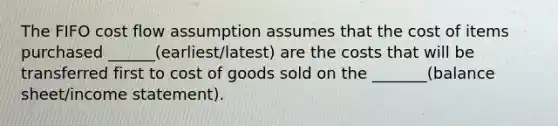 The FIFO cost flow assumption assumes that the cost of items purchased ______(earliest/latest) are the costs that will be transferred first to cost of goods sold on the _______(balance sheet/income statement).