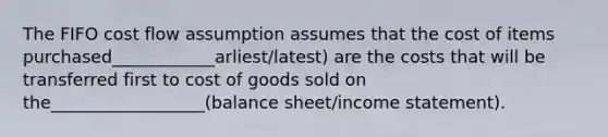 The FIFO cost flow assumption assumes that the cost of items purchased____________arliest/latest) are the costs that will be transferred first to cost of goods sold on the__________________(balance sheet/income statement).