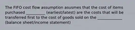 The FIFO cost flow assumption asusmes that the cost of items purchased __________ (earliest/latest) are the costs that will be transferred first to the cost of goods sold on the _____________ (balance sheet/income statement)