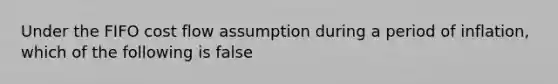 Under the FIFO cost flow assumption during a period of inflation, which of the following is false