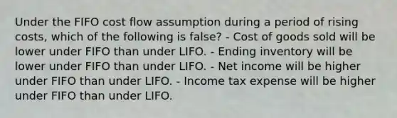 Under the FIFO cost flow assumption during a period of rising costs, which of the following is false? - Cost of goods sold will be lower under FIFO than under LIFO. - Ending inventory will be lower under FIFO than under LIFO. - Net income will be higher under FIFO than under LIFO. - Income tax expense will be higher under FIFO than under LIFO.