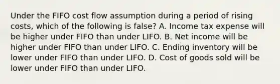 Under the FIFO cost flow assumption during a period of rising costs, which of the following is false? A. Income tax expense will be higher under FIFO than under LIFO. B. Net income will be higher under FIFO than under LIFO. C. Ending inventory will be lower under FIFO than under LIFO. D. Cost of goods sold will be lower under FIFO than under LIFO.