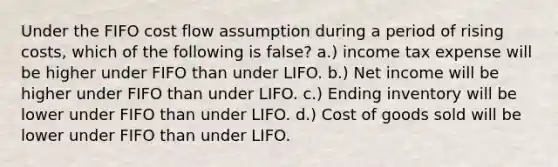 Under the FIFO cost flow assumption during a period of rising costs, which of the following is false? a.) income tax expense will be higher under FIFO than under LIFO. b.) Net income will be higher under FIFO than under LIFO. c.) Ending inventory will be lower under FIFO than under LIFO. d.) Cost of goods sold will be lower under FIFO than under LIFO.