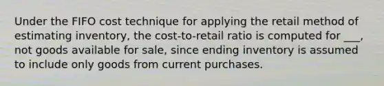 Under the FIFO cost technique for applying the retail method of estimating inventory, the cost-to-retail ratio is computed for ___, not goods available for sale, since ending inventory is assumed to include only goods from current purchases.