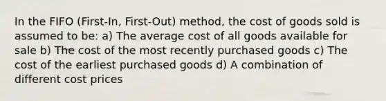 In the FIFO (First-In, First-Out) method, the cost of goods sold is assumed to be: a) The average cost of all goods available for sale b) The cost of the most recently purchased goods c) The cost of the earliest purchased goods d) A combination of different cost prices